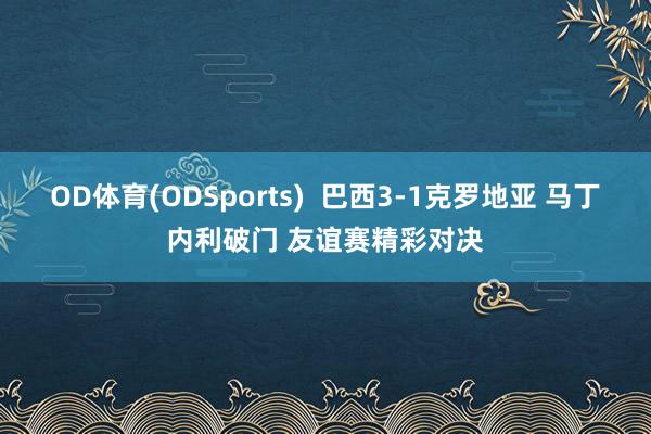 OD体育(ODSports)  巴西3-1克罗地亚 马丁内利破门 友谊赛精彩对决