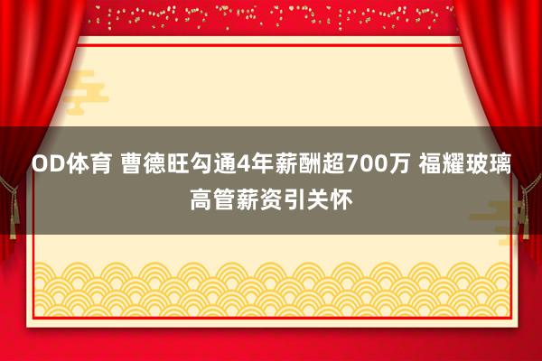 OD体育 曹德旺勾通4年薪酬超700万 福耀玻璃高管薪资引关怀