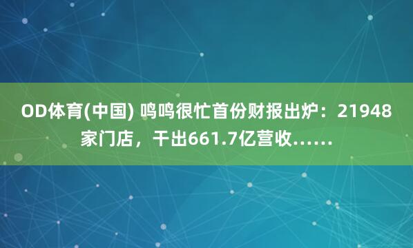 OD体育(中国) 鸣鸣很忙首份财报出炉：21948家门店，干出661.7亿营收……