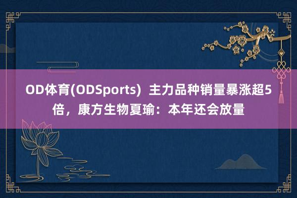 OD体育(ODSports)  主力品种销量暴涨超5倍，康方生物夏瑜：本年还会放量