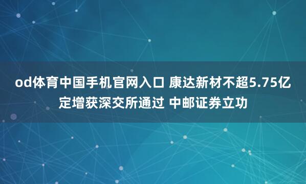 od体育中国手机官网入口 康达新材不超5.75亿定增获深交所通过 中邮证券立功