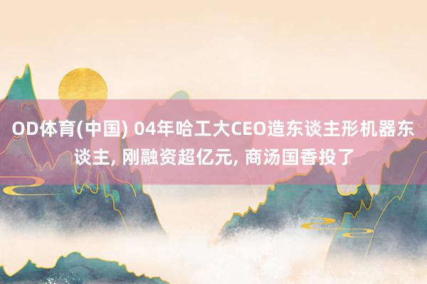 OD体育(中国) 04年哈工大CEO造东谈主形机器东谈主， 刚融资超亿元， 商汤国香投了