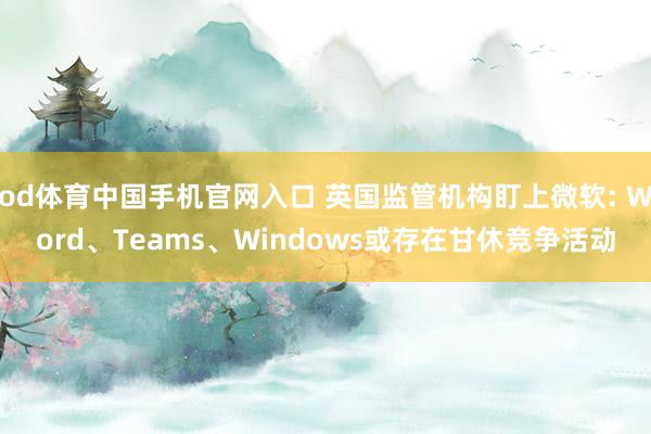 od体育中国手机官网入口 英国监管机构盯上微软: Word、Teams、Windows或存在甘休竞争活动