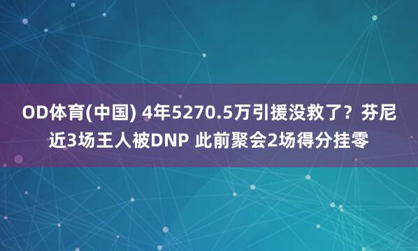 OD体育(中国) 4年5270.5万引援没救了？芬尼近3场王人被DNP 此前聚会2场得分挂零