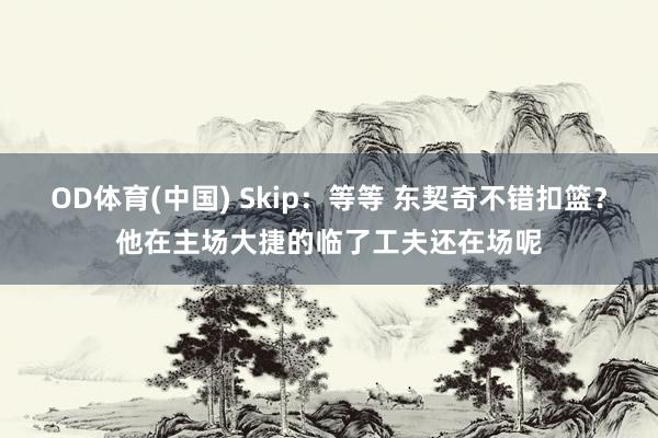 OD体育(中国) Skip：等等 东契奇不错扣篮？他在主场大捷的临了工夫还在场呢