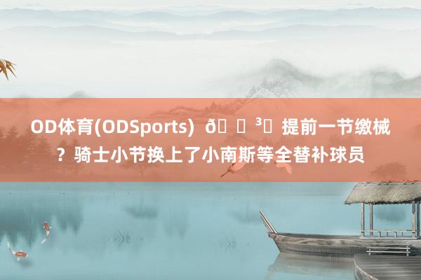 OD体育(ODSports)  🏳️提前一节缴械？骑士小节换上了小南斯等全替补球员