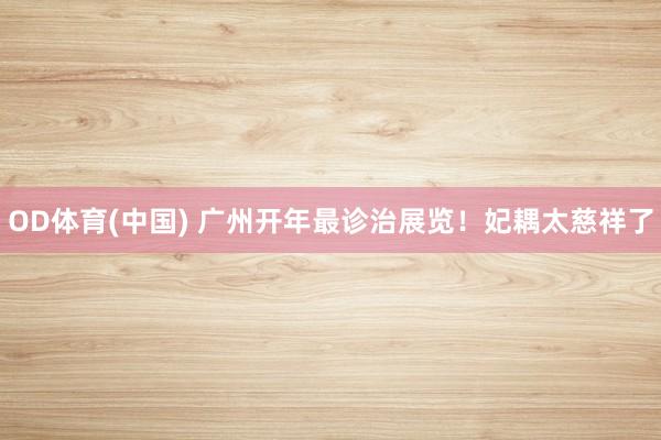 OD体育(中国) 广州开年最诊治展览！妃耦太慈祥了