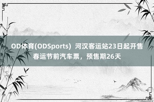 OD体育(ODSports)  河汉客运站23日起开售春运节前汽车票，预售期26天