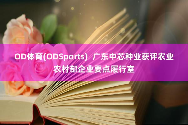 OD体育(ODSports)  广东中芯种业获评农业农村部企业要点履行室