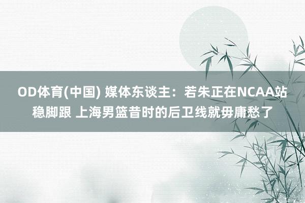 OD体育(中国) 媒体东谈主：若朱正在NCAA站稳脚跟 上海男篮昔时的后卫线就毋庸愁了
