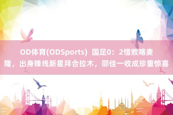 OD体育(ODSports)  国足0：2惜败喀麦隆，出身锋线新星拜合拉木，邵佳一收成珍重惊喜