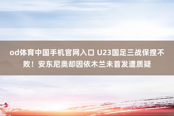 od体育中国手机官网入口 U23国足三战保捏不败！安东尼奥却因依木兰未首发遭质疑