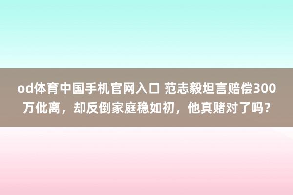 od体育中国手机官网入口 范志毅坦言赔偿300万仳离，却反倒家庭稳如初，他真赌对了吗？