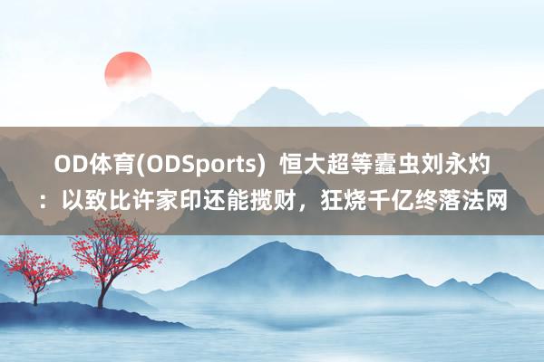 OD体育(ODSports)  恒大超等蠹虫刘永灼：以致比许家印还能揽财，<a href=