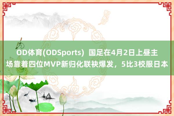 OD体育(ODSports)  国足在4月2日上昼主场靠着四位MVP新归化联袂爆发，5比3校服日本