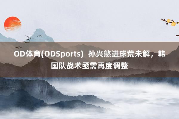 OD体育(ODSports)  孙兴慜进球荒未解，韩国队战术亟需再度调整