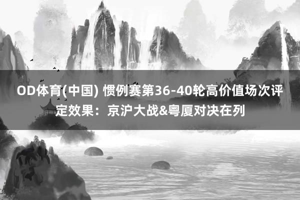 OD体育(中国) 惯例赛第36-40轮高价值场次评定效果：京沪大战&粤厦对决在列