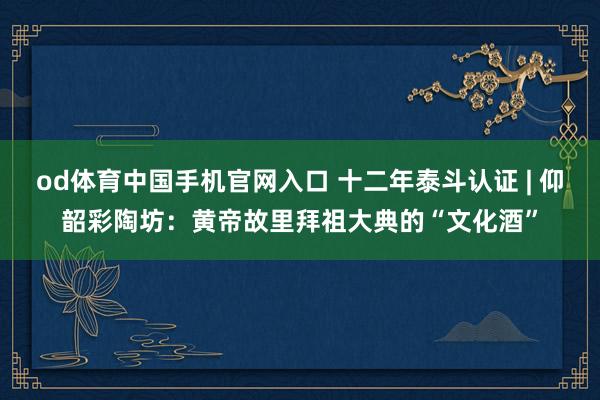 od体育中国手机官网入口 十二年泰斗认证 | 仰韶彩陶坊：黄帝故里拜祖大典的“文化酒”