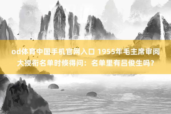 od体育中国手机官网入口 1955年毛主席审阅大授衔名单时倏得问：名单里有吕俊生吗？