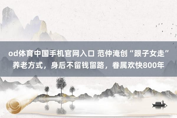 od体育中国手机官网入口 范仲淹创“跟子女走”养老方式，身后不留钱留路，眷属欢快800年