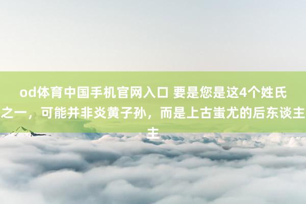 od体育中国手机官网入口 要是您是这4个姓氏之一，可能并非炎黄子孙，而是上古蚩尤的后东谈主