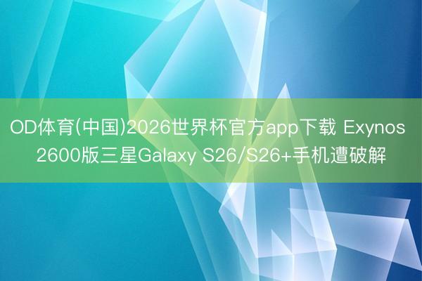 OD体育(中国)2026世界杯官方app下载 Exynos 2600版三星Galaxy S26/S26+手机遭破解