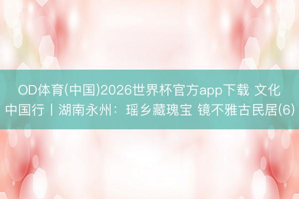 OD体育(中国)2026世界杯官方app下载 文化中国行丨湖南永州：瑶乡藏瑰宝 镜不雅古民居(6)