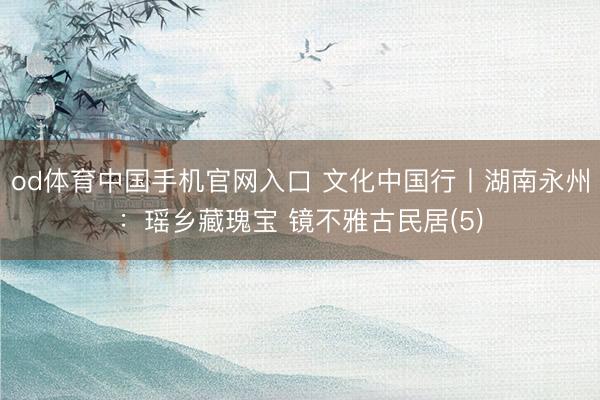 od体育中国手机官网入口 文化中国行丨湖南永州：瑶乡藏瑰宝 镜不雅古民居(5)