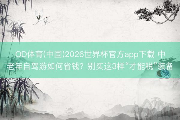 OD体育(中国)2026世界杯官方app下载 中老年自驾游如何省钱？别买这3样“才能税”装备