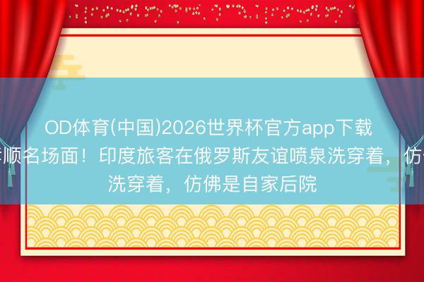 OD体育(中国)2026世界杯官方app下载 印度旅客又孝顺名场面！印度旅客在俄罗斯友谊喷泉洗穿着，仿佛是自家后院