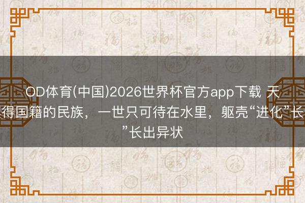 OD体育(中国)2026世界杯官方app下载 天下上莫得国籍的民族，一世只可待在水里，躯壳“进化”长出异状