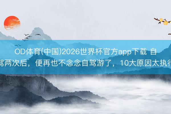 OD体育(中国)2026世界杯官方app下载 自驾两次后，便再也不念念自驾游了，10大原因太执行