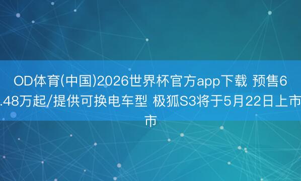 OD体育(中国)2026世界杯官方app下载 预售6.48万起/提供可换电车型 极狐S3将于5月22日上市