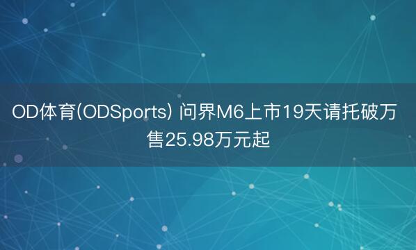 OD体育(ODSports) 问界M6上市19天请托破万 售25.98万元起