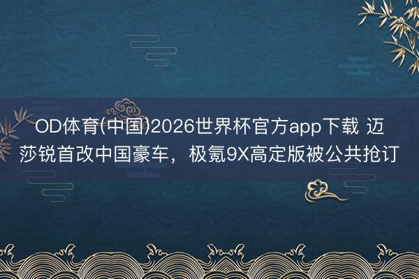OD体育(中国)2026世界杯官方app下载 迈莎锐首改中国豪车，极氪9X高定版被公共抢订