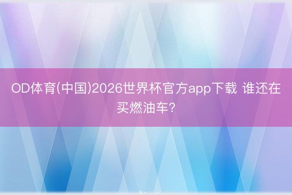 OD体育(中国)2026世界杯官方app下载 谁还在买燃油车？