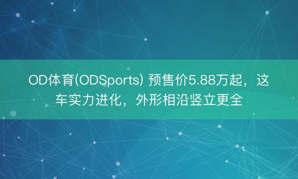 OD体育(ODSports) 预售价5.88万起，这车实力进化，外形相沿竖立更全