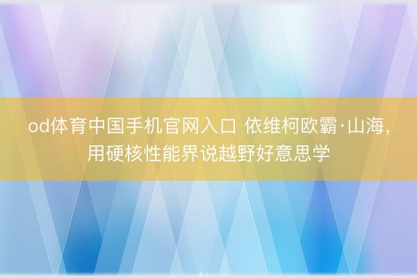 od体育中国手机官网入口 依维柯欧霸·山海，用硬核性能界说越野好意思学