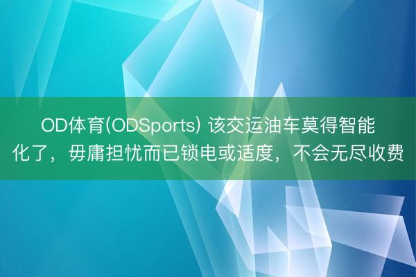 OD体育(ODSports) 该交运油车莫得智能化了，毋庸担忧而已锁电或适度，不会无尽收费