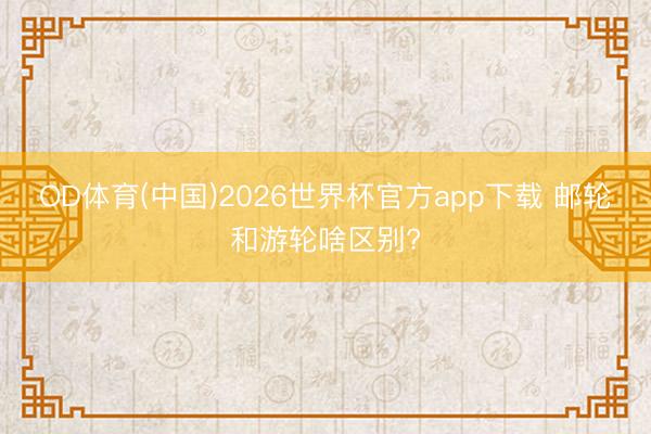 OD体育(中国)2026世界杯官方app下载 邮轮和游轮啥区别?