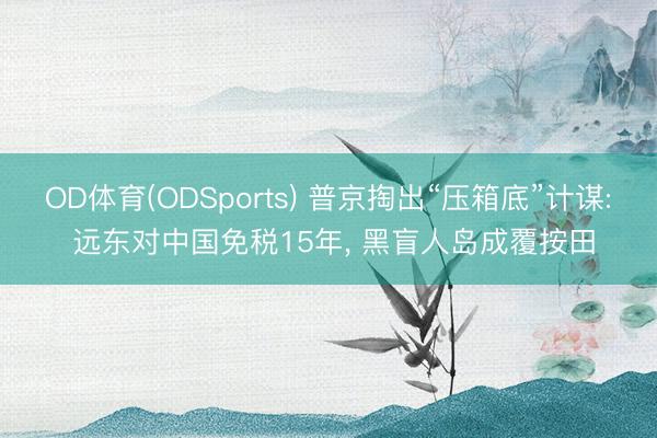 OD体育(ODSports) 普京掏出“压箱底”计谋: 远东对中国免税15年， 黑盲人岛成覆按田