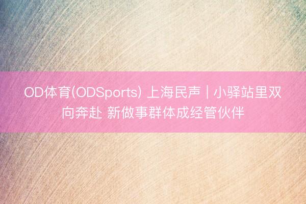 OD体育(ODSports) 上海民声 | 小驿站里双向奔赴 新做事群体成经管伙伴