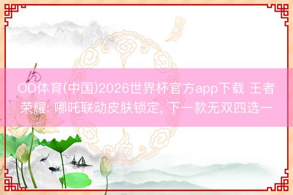 OD体育(中国)2026世界杯官方app下载 王者荣耀: 哪吒联动皮肤锁定， 下一款无双四选一