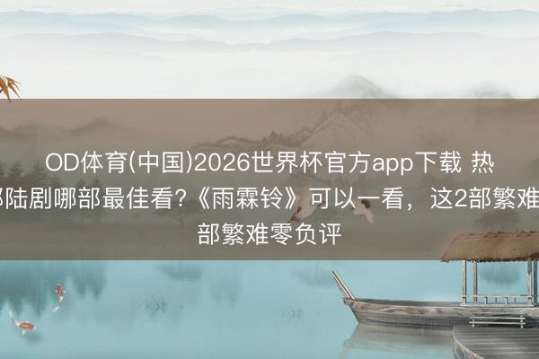 OD体育(中国)2026世界杯官方app下载 热播10部陆剧哪部最佳看?《雨霖铃》可以一看，这2部繁难零负评