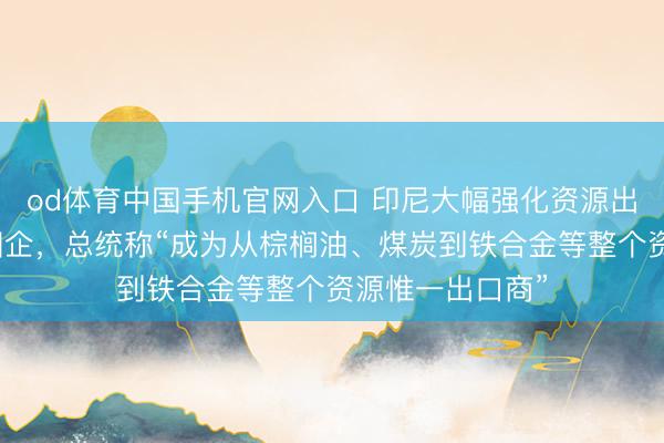od体育中国手机官网入口 印尼大幅强化资源出口管控！树立国企，总统称“成为从棕榈油、煤炭到铁合金等整个资源惟一出口商”