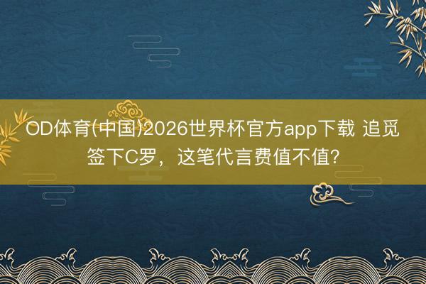 OD体育(中国)2026世界杯官方app下载 追觅签下C罗，这笔代言费值不值？