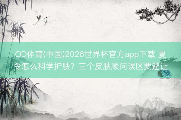 OD体育(中国)2026世界杯官方app下载 夏令怎么科学护肤？三个皮肤顾问误区要避让
