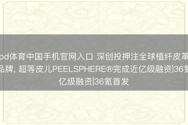 od体育中国手机官网入口 深创投押注全球植纤皮革头部品牌， 超等皮儿PEELSPHERE®完成近亿级融资|36氪首发