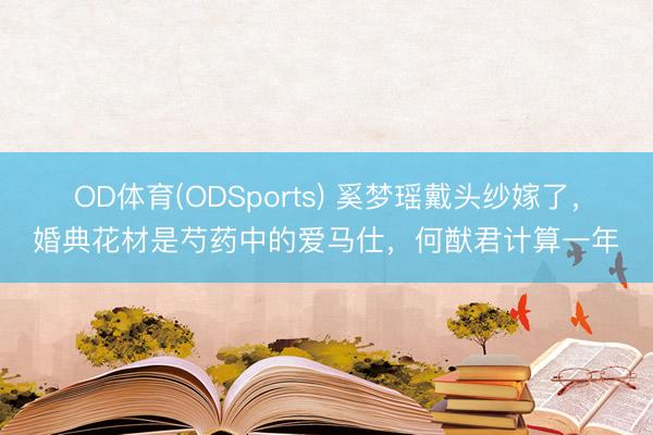 OD体育(ODSports) 奚梦瑶戴头纱嫁了，婚典花材是芍药中的爱马仕，何猷君计算一年