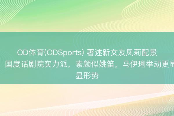 OD体育(ODSports) 著述新女友凤莉配景曝光！国度话剧院实力派，素颜似姚笛，马伊琍举动更显形势
